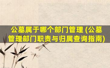 公墓属于哪个部门管理 (公墓管理部门职责与归属查询指南)